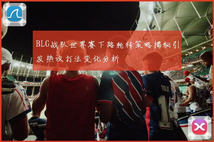 BLG战队世界赛下路轮转策略揭秘引发热议打法变化分析
