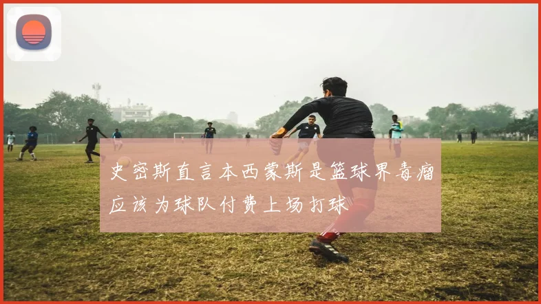 史密斯直言本西蒙斯是篮球界毒瘤应该为球队付费上场打球