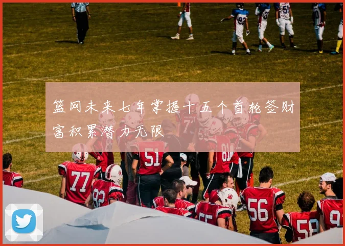 篮网未来七年掌握十五个首轮签财富积累潜力无限