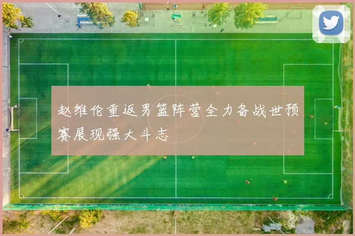 赵维伦重返男篮阵营全力备战世预赛展现强大斗志